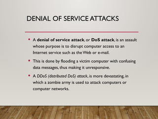 DENIAL OF SERVICE ATTACKS
 A denial of service attack, or DoS attack, is an assault
whose purpose is to disrupt computer access to an
Internet service such as theWeb or e-mail.
 This is done by flooding a victim computer with confusing
data messages, thus making it unresponsive.
 A DDoS (distributed DoS) attack, is more devastating, in
which a zombie army is used to attack computers or
computer networks.
 