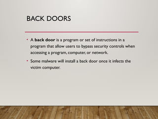 BACK DOORS
• A back door is a program or set of instructions in a
program that allow users to bypass security controls when
accessing a program, computer, or network.
• Some malware will install a back door once it infects the
victim computer.
 