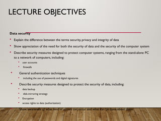 LECTURE OBJECTIVES
Data security
 Explain the difference between the terms security, privacy and integrity of data
 Show appreciation of the need for both the security of data and the security of the computer system
 Describe security measures designed to protect computer systems, ranging from the stand-alone PC
to a network of computers, including:
 user accounts
 firewalls
 General authentication techniques
 including the use of passwords and digital signatures
 Describe security measures designed to protect the security of data, including:
 data backup
 disk-mirroring strategy
 Encryption
 access rights to data (authorization)
 Show awareness of what kind of errors can occur and what can be done about them
 