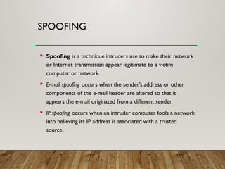 SPOOFING
 Spoofing is a technique intruders use to make their network
or Internet transmission appear legitimate to a victim
computer or network.
 E-mail spoofing occurs when the sender’s address or other
components of the e-mail header are altered so that it
appears the e-mail originated from a different sender.
 IP spoofing occurs when an intruder computer fools a network
into believing its IP address is associated with a trusted
source.
 