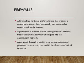 FIREWALLS
 A firewall is a hardware and/or software that protects a
network’s resources from intrusion by users on another
network such as the Internet.
 A proxy server is a server outside the organization’s network
that controls which communications pass into the
organization’s network.
 A personal firewall is a utility program that detects and
protects a personal computer and its data from unauthorized
intrusions.
 