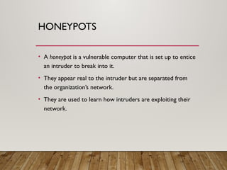 HONEYPOTS
• A honeypot is a vulnerable computer that is set up to entice
an intruder to break into it.
• They appear real to the intruder but are separated from
the organization’s network.
• They are used to learn how intruders are exploiting their
network.
 