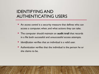 IDENTIFYING AND
AUTHENTICATING USERS
 An access control is a security measure that defines who can
access a computer, when, and what actions they can take.
 The computer should maintain an audit trail that records
in a file both successful and unsuccessful access attempts.
 Identification verifies that an individual is a valid user.
 Authentication verifies that the individual is the person he or
she claims to be.
 