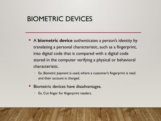 BIOMETRIC DEVICES
 A biometric device authenticates a person’s identity by
translating a personal characteristic, such as a fingerprint,
into digital code that is compared with a digital code
stored in the computer verifying a physical or behavioral
characteristic.
◦ Ex. Biometric payment is used, where a customer’s fingerprint is read
and their account is charged.
 Biometric devices have disadvantages.
◦ Ex. Cut finger for fingerprint readers.
 