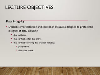 LECTURE OBJECTIVES
Data integrity
 Describe error detection and correction measures designed to protect the
integrity of data, including:
 data validation
 data verification for data entry
 data verification during data transfer, including
 parity check
 checksum check
 
