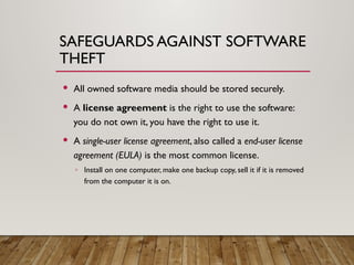 SAFEGUARDS AGAINST SOFTWARE
THEFT
 All owned software media should be stored securely.
 A license agreement is the right to use the software:
you do not own it, you have the right to use it.
 A single-user license agreement, also called a end-user license
agreement (EULA) is the most common license.
◦ Install on one computer, make one backup copy, sell it if it is removed
from the computer it is on.
 