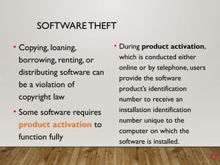 47
SOFTWARE THEFT
• Copying, loaning,
borrowing, renting, or
distributing software can
be a violation of
copyright law
• Some software requires
product activation to
function fully
• During product activation,
which is conducted either
online or by telephone, users
provide the software
product’s identification
number to receive an
installation identification
number unique to the
computer on which the
software is installed.
 