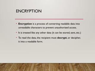 ENCRYPTION
• Encryption is a process of converting readable data into
unreadable characters to prevent unauthorized access.
• It is treated like any other data (it can be stored, sent, etc.)
• To read the data, the recipient must decrypt, or decipher,
it into a readable form.
 