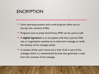 ENCRYPTION
 Some operating systems and e-mail programs allow you to
encrypt the contents of files.
 Programs such as pretty Good Privacy (PGP) can be used as well.
 A digital signature is an encrypted code that a person,Web
site, or organization attaches to an electronic message to verify
the identity of the message sender.
 It consists of the user’s name and a hash of all or part of the
message, which is a mathematical formula that generates a code
from the contents of the message.
 