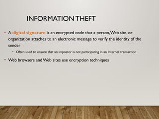 INFORMATION THEFT
• A digital signature is an encrypted code that a person,Web site, or
organization attaches to an electronic message to verify the identity of the
sender
• Often used to ensure that an impostor is not participating in an Internet transaction
• Web browsers andWeb sites use encryption techniques
 