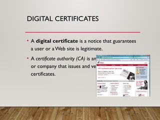 DIGITAL CERTIFICATES
• A digital certificate is a notice that guarantees
a user or aWeb site is legitimate.
• A certificate authority (CA) is an authorized person
or company that issues and verifies digital
certificates.
 