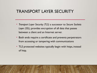 TRANSPORT LAYER SECURITY
• Transport Layer Security (TLS) a successor to Secure Sockets
Layer (SSL), provides encryption of all data that passes
between a client and an Internet server.
• Both ends require a certificate and prevents perpetrators
from accessing or tampering with communications
• TLS protected websites typically begin with https, instead
of http.
 