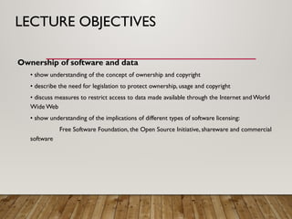 LECTURE OBJECTIVES
Ownership of software and data
• show understanding of the concept of ownership and copyright
• describe the need for legislation to protect ownership, usage and copyright
• discuss measures to restrict access to data made available through the Internet and World
Wide Web
• show understanding of the implications of different types of software licensing:
Free Software Foundation, the Open Source Initiative, shareware and commercial
software
 