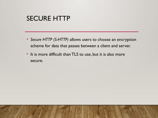 SECURE HTTP
• Secure HTTP (S-HTTP) allows users to choose an encryption
scheme for data that passes between a client and server.
• It is more difficult than TLS to use, but it is also more
secure.
 