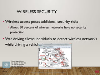 Discovering Computers 2011: Living in a Digital World Chapter 11 66
WIRELESS SECURITY
• Wireless access poses additional security risks
• About 80 percent of wireless networks have no security
protection
• War driving allows individuals to detect wireless networks
while driving a vehicle through the area
Page 578
Figure 11-23
Click to view Web Link,
click Chapter 11, Click Web
Link from left navigation,
then click War Driving
below Chapter 11
 