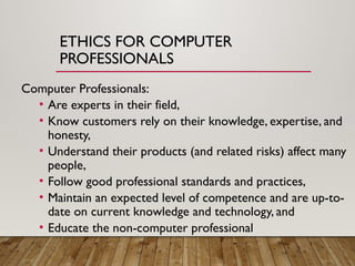 ETHICS FOR COMPUTER
PROFESSIONALS
Computer Professionals:
• Are experts in their field,
• Know customers rely on their knowledge, expertise, and
honesty,
• Understand their products (and related risks) affect many
people,
• Follow good professional standards and practices,
• Maintain an expected level of competence and are up-to-
date on current knowledge and technology, and
• Educate the non-computer professional
 