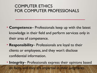 COMPUTER ETHICS
FOR COMPUTER PROFESSIONALS
• Competence– Professionals keep up with the latest
knowledge in their field and perform services only in
their area of competence.
• Responsibility– Professionals are loyal to their
clients or employees, and they won’t disclose
confidential information.
• Integrity– Professionals express their opinions based
on facts, and they are impartial in their judgments.
 