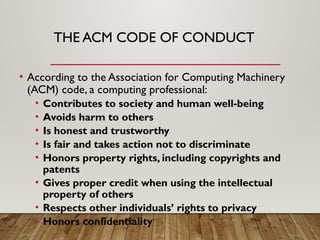 THE ACM CODE OF CONDUCT
• According to the Association for Computing Machinery
(ACM) code, a computing professional:
• Contributes to society and human well-being
• Avoids harm to others
• Is honest and trustworthy
• Is fair and takes action not to discriminate
• Honors property rights, including copyrights and
patents
• Gives proper credit when using the intellectual
property of others
• Respects other individuals’ rights to privacy
• Honors confidentiality
 