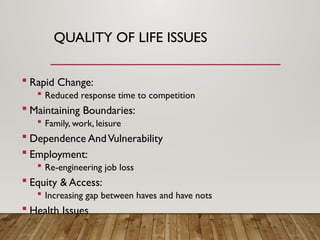 QUALITY OF LIFE ISSUES
 Rapid Change:
 Reduced response time to competition
 Maintaining Boundaries:
 Family, work, leisure
 Dependence AndVulnerability
 Employment:
 Re-engineering job loss
 Equity & Access:
 Increasing gap between haves and have nots
 Health Issues
 