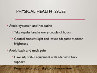 PHYSICAL HEALTH ISSUES
• Avoid eyestrain and headache
• Take regular breaks every couple of hours
• Control ambient light and insure adequate monitor
brightness
• Avoid back and neck pain
• Have adjustable equipment with adequate back
support
• Keep monitor at, or slightly below eye level
 