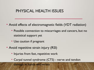 PHYSICAL HEALTH ISSUES
• Avoid effects of electromagnetic fields (VDT radiation)
• Possible connection to miscarriages and cancers, but no
statistical support yet
• Use caution if pregnant
• Avoid repetitive strain injury (RSI)
• Injuries from fast, repetitive work
• Carpal tunnel syndrome (CTS) - nerve and tendon
damage in hands and wrists
 