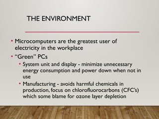 THE ENVIRONMENT
• Microcomputers are the greatest user of
electricity in the workplace
• “Green” PCs
• System unit and display - minimize unnecessary
energy consumption and power down when not in
use
• Manufacturing - avoids harmful chemicals in
production, focus on chlorofluorocarbons (CFC’s)
which some blame for ozone layer depletion
 