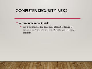 COMPUTER SECURITY RISKS
 A computer security risk
 Any event or action that could cause a loss of or damage to
computer hardware, software, data, information, or processing
capability.
 
