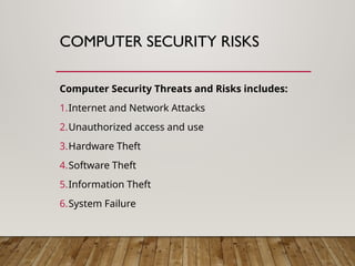 COMPUTER SECURITY RISKS
Computer Security Threats and Risks includes:
1.Internet and Network Attacks
2.Unauthorized access and use
3.Hardware Theft
4.Software Theft
5.Information Theft
6.System Failure
 