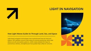 LIGHT IN NAVIGATION
How Light Waves Guide Us Through Land, Sea, and Space
Light-based navigation technologies have revolutionized how we travel and
explore. GPS satellites transmit radio waves for precise positioning, while radar
detects aircraft and weather patterns. LiDAR creates detailed 3D maps for
autonomous vehicles, and lighthouses have guided ships safely for centuries.
 