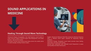 SOUND APPLICATIONS IN
MEDICINE
Healing Through Sound Wave Technology
Ultrasound Imaging (Sonography): Uses high-frequency sound waves to
create real-time images of internal organs, fetal development, and cardiac
function—safe and non-invasive.
Lithotripsy: Focused sound waves break kidney stones into smaller pieces
for easier passage, avoiding invasive surgery.
Doppler Ultrasound: Measures blood flow velocity by detecting frequency
shifts in reflected sound waves, essential for diagnosing vascular
conditions.
Ultrasound Therapy: Therapeutic sound waves promote tissue healing,
reduce pain, and treat muscle injuries.
Hearing Tests: Audiometry uses calibrated sound frequencies to assess
hearing ability and detect hearing loss.
 