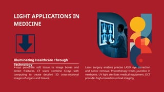 LIGHT APPLICATIONS IN
MEDICINE
Illuminating Healthcare Through
Technology
X-rays penetrate soft tissue to image bones and
detect fractures. CT scans combine X-rays with
computing to create detailed 3D cross-sectional
images of organs and tissues.
Laser surgery enables precise LASIK eye correction
and tumor removal. Phototherapy treats jaundice in
newborns. UV light sterilizes medical equipment. OCT
provides high-resolution retinal imaging.
 
