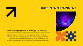 LIGHT IN ENTERTAINMENT
Illuminating Experiences Through Technology
Light transforms entertainment through stage lighting and laser
shows at concerts, cinema projectors and digital displays (LCD, LED,
OLED), holographic displays and immersive VR/AR experiences, and
stunning video game graphics rendering realistic light and shadows.
 