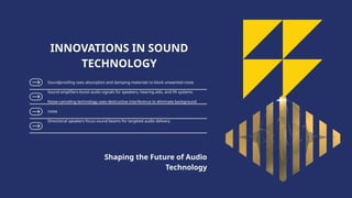 Soundproofing uses absorption and damping materials to block unwanted noise
Sound amplifiers boost audio signals for speakers, hearing aids, and PA systems
Noise-canceling technology uses destructive interference to eliminate background
noise
Directional speakers focus sound beams for targeted audio delivery
INNOVATIONS IN SOUND
TECHNOLOGY
Shaping the Future of Audio
Technology
 