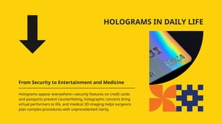HOLOGRAMS IN DAILY LIFE
From Security to Entertainment and Medicine
Holograms appear everywhere—security features on credit cards
and passports prevent counterfeiting, holographic concerts bring
virtual performers to life, and medical 3D imaging helps surgeons
plan complex procedures with unprecedented clarity.
 