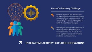 INTERACTIVE ACTIVITY: EXPLORE INNOVATIONS
Hands-On Discovery Challenge
Form small groups and research one
sound or light innovation. Build a simple
model or prepare a demonstration—try
constructing a basic sound amplifier or
safely demo LED color changes.
Present your findings to the class with a
short explanation. Show how your
innovation works and discuss its real-
world applications in communication,
medicine, or entertainment.
 