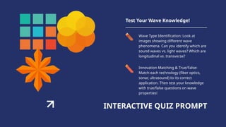 INTERACTIVE QUIZ PROMPT
Test Your Wave Knowledge!
Wave Type Identification: Look at
images showing different wave
phenomena. Can you identify which are
sound waves vs. light waves? Which are
longitudinal vs. transverse?
Innovation Matching & True/False:
Match each technology (fiber optics,
sonar, ultrasound) to its correct
application. Then test your knowledge
with true/false questions on wave
properties!
 