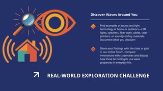 REAL-WORLD EXPLORATION CHALLENGE
Discover Waves Around You
Find examples of sound and light
technology at home or outdoors—LED
lights, speakers, fiber optic cables, laser
pointers, or soundproofing materials.
Document what you discover!
Share your findings with the class or post
in our online forum. Compare
innovations with classmates and discuss
how these technologies use wave
properties in everyday life.
 