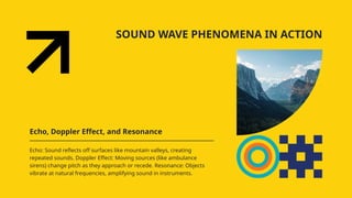 SOUND WAVE PHENOMENA IN ACTION
Echo, Doppler Effect, and Resonance
Echo: Sound reflects off surfaces like mountain valleys, creating
repeated sounds. Doppler Effect: Moving sources (like ambulance
sirens) change pitch as they approach or recede. Resonance: Objects
vibrate at natural frequencies, amplifying sound in instruments.
 