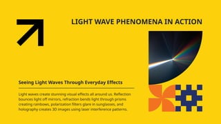 LIGHT WAVE PHENOMENA IN ACTION
Seeing Light Waves Through Everyday Effects
Light waves create stunning visual effects all around us. Reflection
bounces light off mirrors, refraction bends light through prisms
creating rainbows, polarization filters glare in sunglasses, and
holography creates 3D images using laser interference patterns.
 