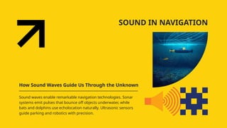 SOUND IN NAVIGATION
How Sound Waves Guide Us Through the Unknown
Sound waves enable remarkable navigation technologies. Sonar
systems emit pulses that bounce off objects underwater, while
bats and dolphins use echolocation naturally. Ultrasonic sensors
guide parking and robotics with precision.
 