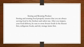 Storing and Rotating Product
Storing and rotating food properly ensures that you are always
serving food in the freshest and safest way. After you inspect,
your food delivery, be sure to store frozen foods in the freezer
first, refrigerate foods, and dry storage items first.
 