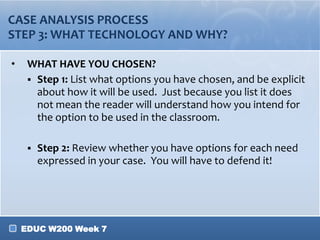 EDUC W200 Week 7
CASE ANALYSIS PROCESS
STEP 3: WHAT TECHNOLOGY AND WHY?
• WHAT HAVE YOU CHOSEN?
 Step 1: List what options you have chosen, and be explicit
about how it will be used. Just because you list it does
not mean the reader will understand how you intend for
the option to be used in the classroom.
 Step 2: Review whether you have options for each need
expressed in your case. You will have to defend it!
 