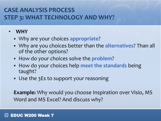 EDUC W200 Week 7
CASE ANALYSIS PROCESS
STEP 3: WHAT TECHNOLOGY AND WHY?
• WHY
 Why are your choices appropriate?
 Why are you choices better than the alternatives? Than all
of the other options?
 How do your choices solve the problem?
 How do your choices help meet the standards being
taught?
 Use the 3Es to support your reasoning
Example: Why would you choose Inspiration over Visio, MS
Word and MS Excel? And discuss why?
 