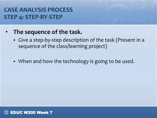 EDUC W200 Week 7
CASE ANALYSIS PROCESS
STEP 4: STEP-BY-STEP
• The sequence of the task.
 Give a step-by-step description of the task (Present in a
sequence of the class/learning project)
 When and how the technology is going to be used.
 