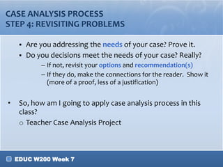 EDUC W200 Week 7
CASE ANALYSIS PROCESS
STEP 4: REVISITING PROBLEMS
 Are you addressing the needs of your case? Prove it.
 Do you decisions meet the needs of your case? Really?
– If not, revisit your options and recommendation(s)
– If they do, make the connections for the reader. Show it
(more of a proof, less of a justification)
• So, how am I going to apply case analysis process in this
class?
o Teacher Case Analysis Project
 