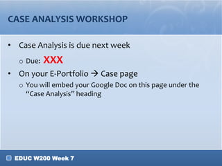 EDUC W200 Week 7
CASE ANALYSIS WORKSHOP
• Case Analysis is due next week
o Due: XXX
• On your E-Portfolio  Case page
o You will embed your Google Doc on this page under the
“Case Analysis” heading
 