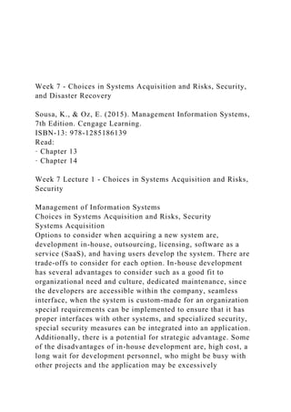 Week 7 - Choices in Systems Acquisition and Risks, Security,
and Disaster Recovery
Sousa, K., & Oz, E. (2015). Management Information Systems,
7th Edition. Cengage Learning.
ISBN-13: 978-1285186139
Read:
· Chapter 13
· Chapter 14
Week 7 Lecture 1 - Choices in Systems Acquisition and Risks,
Security
Management of Information Systems
Choices in Systems Acquisition and Risks, Security
Systems Acquisition
Options to consider when acquiring a new system are,
development in-house, outsourcing, licensing, software as a
service (SaaS), and having users develop the system. There are
trade-offs to consider for each option. In-house development
has several advantages to consider such as a good fit to
organizational need and culture, dedicated maintenance, since
the developers are accessible within the company, seamless
interface, when the system is custom-made for an organization
special requirements can be implemented to ensure that it has
proper interfaces with other systems, and specialized security,
special security measures can be integrated into an application.
Additionally, there is a potential for strategic advantage. Some
of the disadvantages of in-house development are, high cost, a
long wait for development personnel, who might be busy with
other projects and the application may be excessively
 