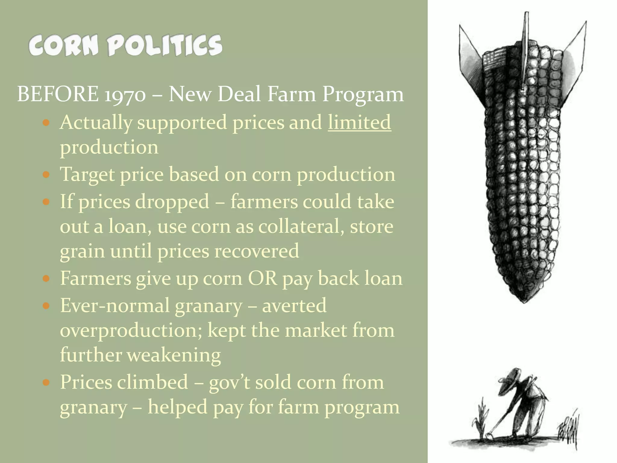 BEFORE 1970 – New Deal Farm Program
 Actually supported prices and limited








production
Target price based on corn production
If prices dropped – farmers could take
out a loan, use corn as collateral, store
grain until prices recovered
Farmers give up corn OR pay back loan
Ever-normal granary – averted
overproduction; kept the market from
further weakening
Prices climbed – gov’t sold corn from
granary – helped pay for farm program

 