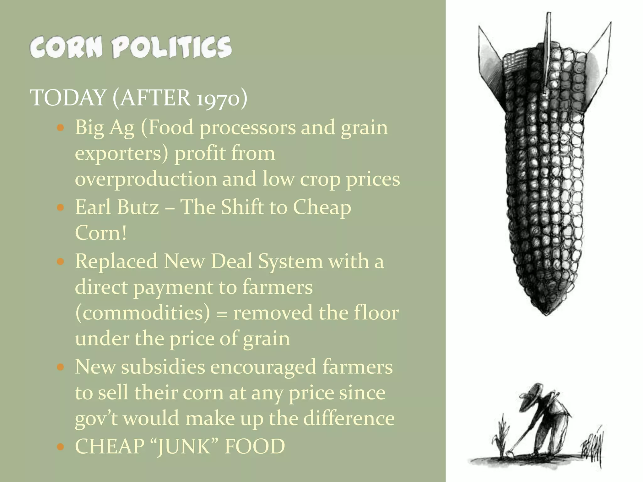 TODAY (AFTER 1970)
 Big Ag (Food processors and grain








exporters) profit from
overproduction and low crop prices
Earl Butz – The Shift to Cheap
Corn!
Replaced New Deal System with a
direct payment to farmers
(commodities) = removed the floor
under the price of grain
New subsidies encouraged farmers
to sell their corn at any price since
gov’t would make up the difference
CHEAP “JUNK” FOOD

 