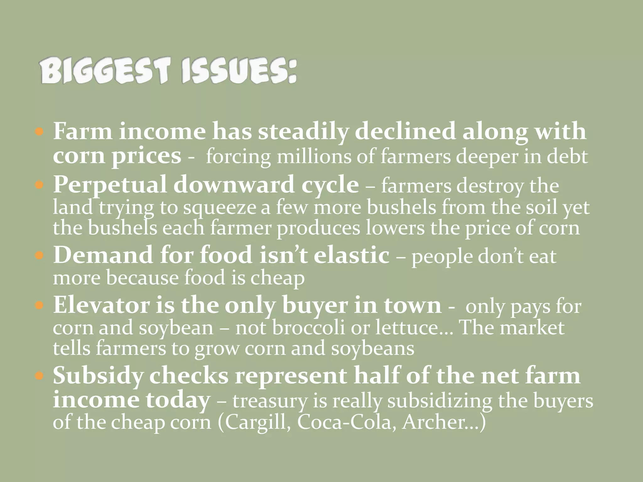  Farm income has steadily declined along with
corn prices - forcing millions of farmers deeper in debt
 Perpetual downward cycle – farmers destroy the
land trying to squeeze a few more bushels from the soil yet
the bushels each farmer produces lowers the price of corn
 Demand for food isn’t elastic – people don’t eat
more because food is cheap
 Elevator is the only buyer in town - only pays for
corn and soybean – not broccoli or lettuce… The market
tells farmers to grow corn and soybeans
 Subsidy checks represent half of the net farm
income today – treasury is really subsidizing the buyers
of the cheap corn (Cargill, Coca-Cola, Archer…)

 